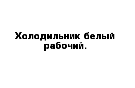 Холодильник белый рабочий.